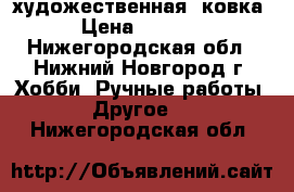 художественная  ковка › Цена ­ 1 000 - Нижегородская обл., Нижний Новгород г. Хобби. Ручные работы » Другое   . Нижегородская обл.